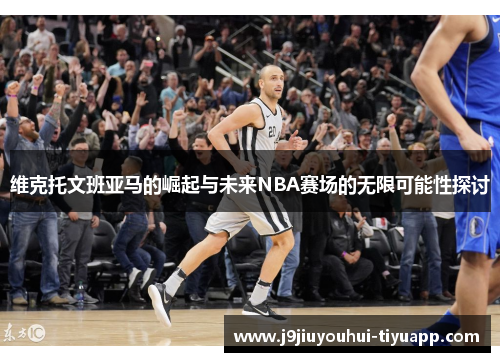 维克托文班亚马的崛起与未来NBA赛场的无限可能性探讨
