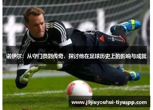 诺伊尔：从守门员到传奇，探讨他在足球历史上的影响与成就